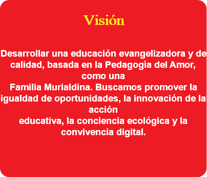  Visión Desarrollar una educación evangelizadora y de calidad, basada en la Pedagogía del Amor, como una Familia Murialdina. Buscamos promover la igualdad de oportunidades, la innovación de la acción educativa, la conciencia ecológica y la convivencia digital. 
