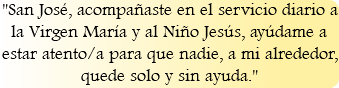 "San José, acompañaste en el servicio diario a la Virgen María y al Niño Jesús, ayúdame a estar atento/a para que nadie, a mi alrededor, quede solo y sin ayuda."