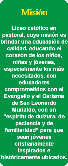  Misión Liceo católico en pastoral, cuya misión es brindar una educación de calidad, educando el corazón de los niños, niñas y jóvenes, especialmente los más necesitados, con educadores comprometidos con el Evangelio y el Carisma de San Leonardo Murialdo, con un “espíritu de dulzura, de paciencia y de familiaridad” para que sean jóvenes cristianamente inspirados e históricamente ubicados. 