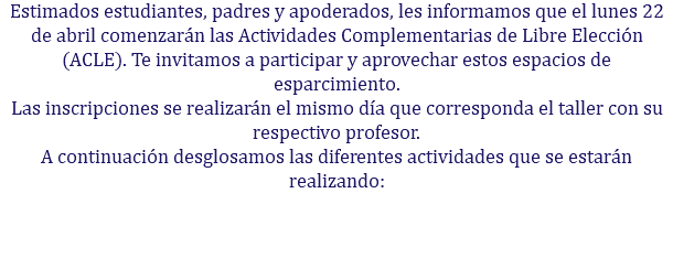 Estimados estudiantes, padres y apoderados, les informamos que el lunes 22 de abril comenzarán las Actividades Complementarias de Libre Elección (ACLE). Te invitamos a participar y aprovechar estos espacios de esparcimiento. Las inscripciones se realizarán el mismo día que corresponda el taller con su respectivo profesor. A continuación desglosamos las diferentes actividades que se estarán realizando: 