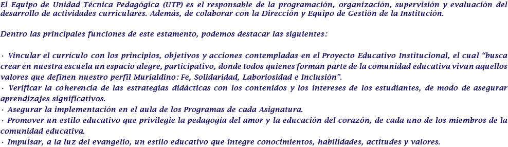 El Equipo de Unidad Técnica Pedagógica (UTP) es el responsable de la programación, organización, supervisión y evaluación del desarrollo de actividades curriculares. Además, de colaborar con la Dirección y Equipo de Gestión de la Institución. Dentro las principales funciones de este estamento, podemos destacar las siguientes: • Vincular el currículo con los principios, objetivos y acciones contempladas en el Proyecto Educativo Institucional, el cual “busca crear en nuestra escuela un espacio alegre, participativo, donde todos quienes forman parte de la comunidad educativa vivan aquellos valores que definen nuestro perfil Murialdino: Fe, Solidaridad, Laboriosidad e Inclusión”. • Verificar la coherencia de las estrategias didácticas con los contenidos y los intereses de los estudiantes, de modo de asegurar aprendizajes significativos. • Asegurar la implementación en el aula de los Programas de cada Asignatura. • Promover un estilo educativo que privilegie la pedagogía del amor y la educación del corazón, de cada uno de los miembros de la comunidad educativa. • Impulsar, a la luz del evangelio, un estilo educativo que integre conocimientos, habilidades, actitudes y valores.