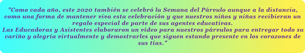  "Como cada año, este 2020 también se celebró la Semana del Párvulo aunque a la distancia, como una forma de mantener viva esta celebración y que nuestros niños y niñas recibieran un regalo especial de parte de sus agentes educativas. Las Educadoras y Asistentes elaboraron un vídeo para nuestros párvulos para entregar todo su cariño y alegría virtualmente y demostrarles que siguen estando presente en los corazones de sus tías." 