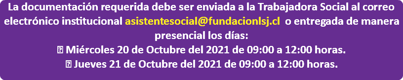 La documentación requerida debe ser enviada a la Trabajadora Social al correo electrónico institucional asistentesocial@fundacionlsj.cl o entregada de manera presencial los días:  Miércoles 20 de Octubre del 2021 de 09:00 a 12:00 horas.  Jueves 21 de Octubre del 2021 de 09:00 a 12:00 horas. 