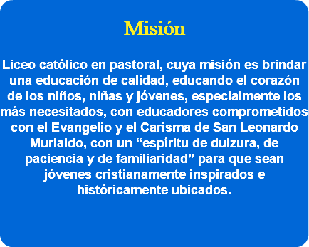  Misión Liceo católico en pastoral, cuya misión es brindar una educación de calidad, educando el corazón de los niños, niñas y jóvenes, especialmente los más necesitados, con educadores comprometidos con el Evangelio y el Carisma de San Leonardo Murialdo, con un “espíritu de dulzura, de paciencia y de familiaridad” para que sean jóvenes cristianamente inspirados e históricamente ubicados. 