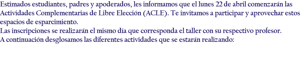 Estimados estudiantes, padres y apoderados, les informamos que el lunes 22 de abril comenzarán las Actividades Complementarias de Libre Elección (ACLE). Te invitamos a participar y aprovechar estos espacios de esparcimiento. Las inscripciones se realizarán el mismo día que corresponda el taller con su respectivo profesor. A continuación desglosamos las diferentes actividades que se estarán realizando: 